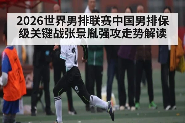 2026世界男排联赛中国男排保级关键战张景胤强攻走势解读